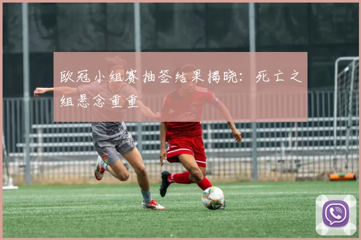 欧冠小组赛抽签结果揭晓：死亡之组悬念重重