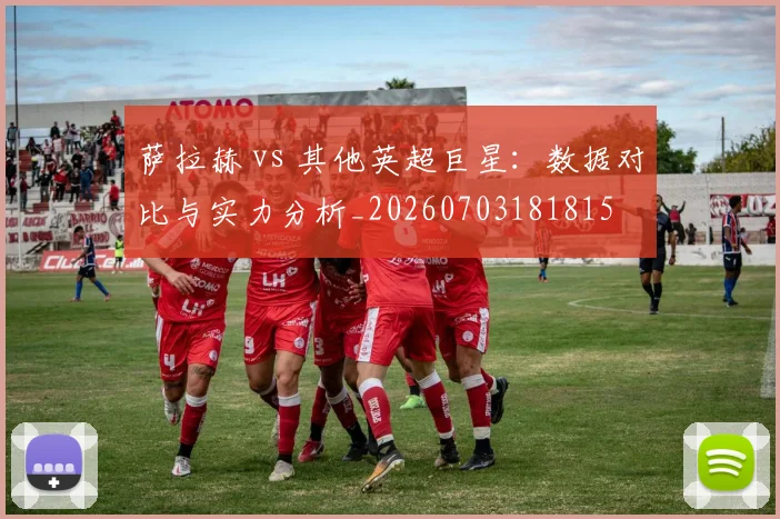 萨拉赫 vs 其他英超巨星：数据对比与实力分析_20260703181815