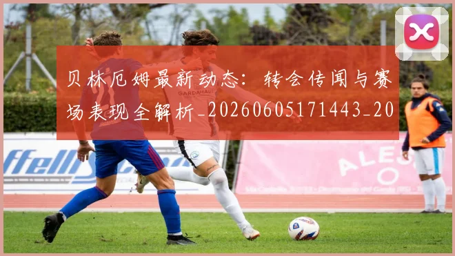 贝林厄姆最新动态：转会传闻与赛场表现全解析_20260605171443_20260703181954