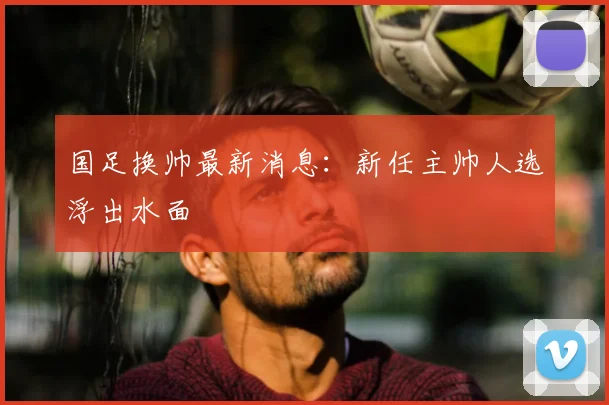 国足换帅最新消息：新任主帅人选浮出水面