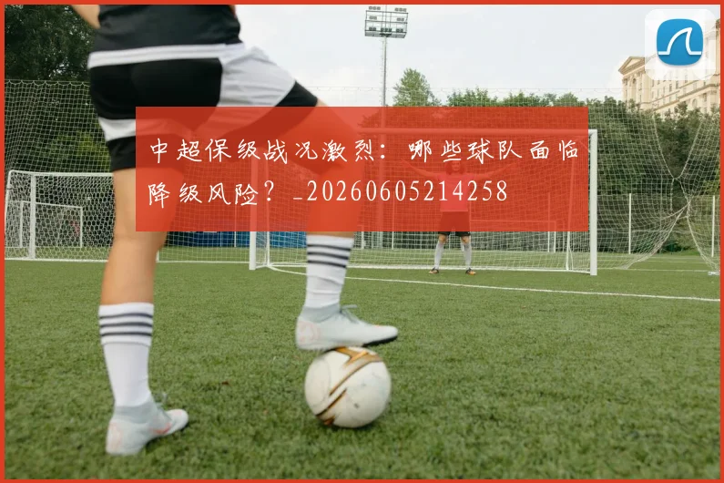 中超保级战况激烈：哪些球队面临降级风险？_20260605214258