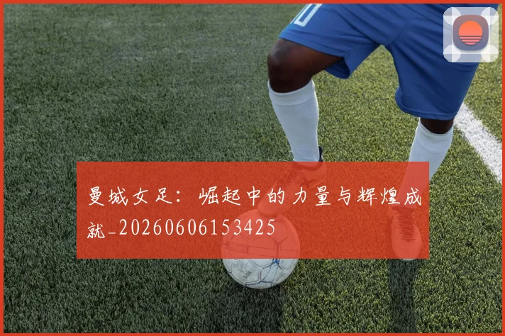 曼城女足：崛起中的力量与辉煌成就_20260606153425
