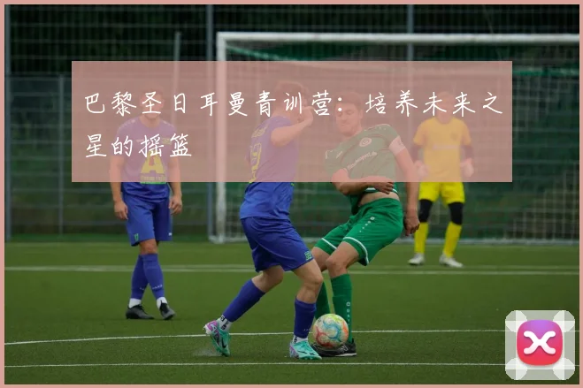 巴黎圣日耳曼青训营：培养未来之星的摇篮