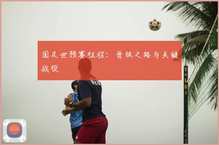 国足世预赛征程：晋级之路与关键战役