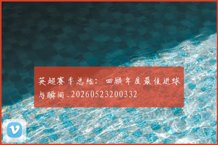 英超赛季总结:回顾年度最佳进球与瞬间_20260523200332