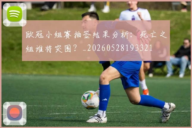 欧冠小组赛抽签结果分析：死亡之组谁将突围？_20260528193321