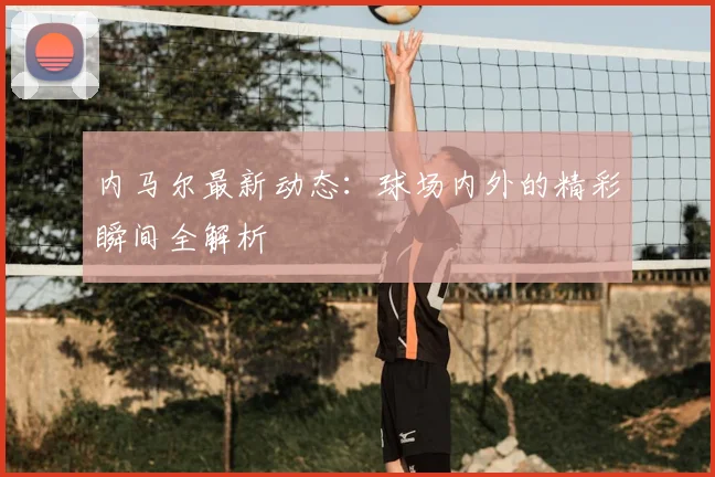 内马尔最新动态：球场内外的精彩瞬间全解析