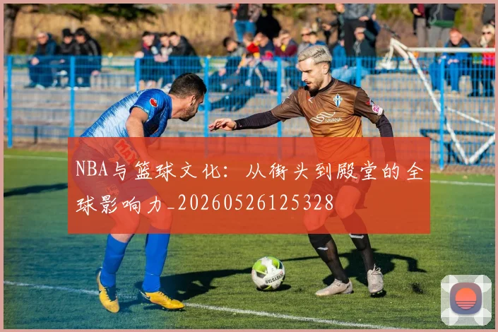 NBA与篮球文化：从街头到殿堂的全球影响力_20260526125328