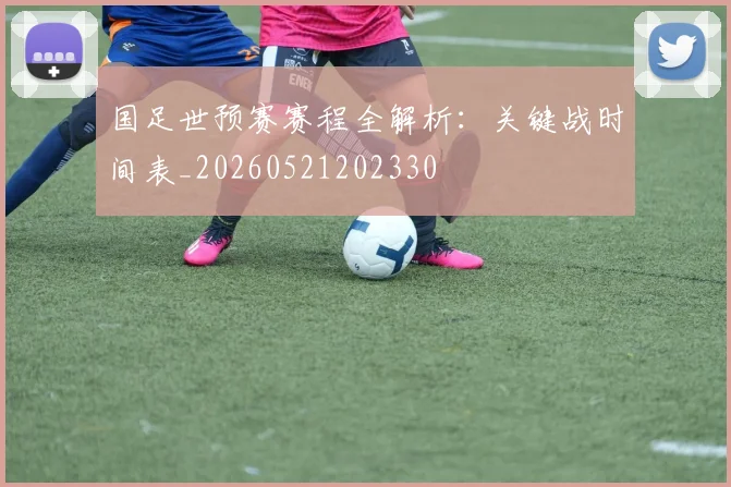 国足世预赛赛程全解析：关键战时间表_20260521202330