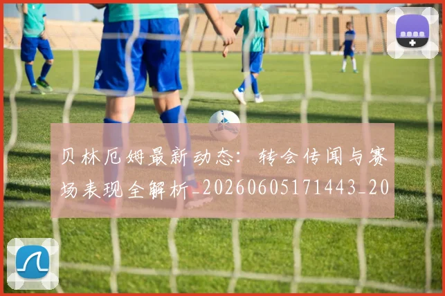 贝林厄姆最新动态：转会传闻与赛场表现全解析_20260605171443_20260703181954