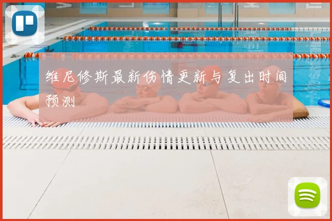 维尼修斯最新伤情更新与复出时间预测