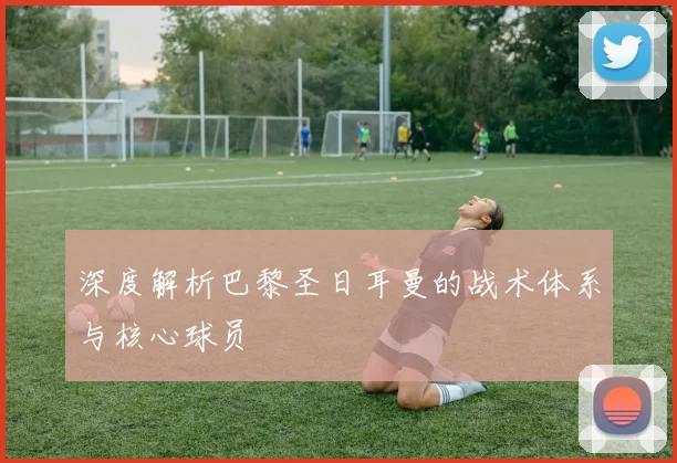深度解析巴黎圣日耳曼的战术体系与核心球员