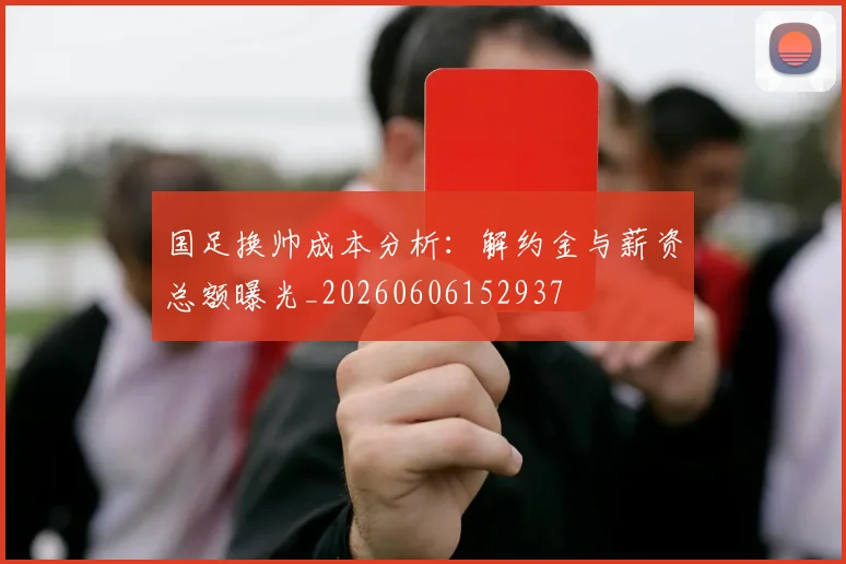 国足换帅成本分析：解约金与薪资总额曝光_20260606152937