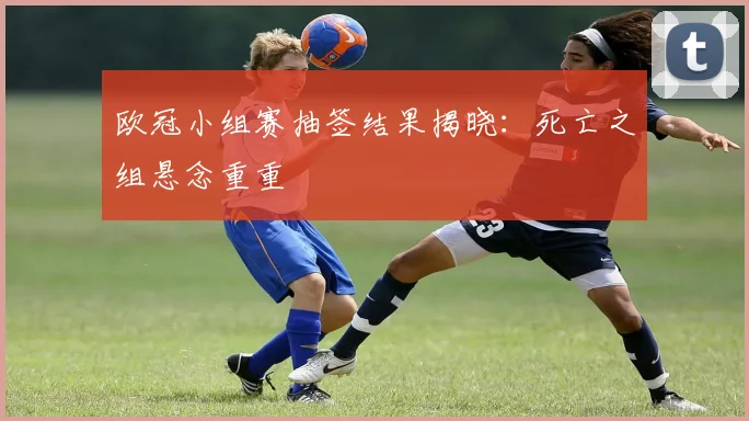 欧冠小组赛抽签结果揭晓：死亡之组悬念重重