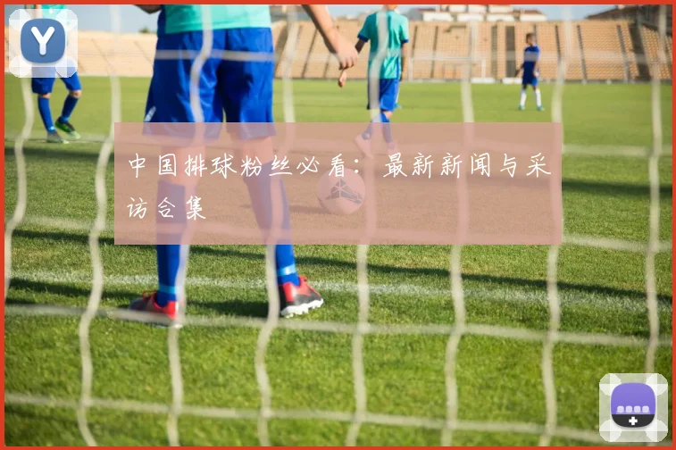 中国排球粉丝必看：最新新闻与采访合集