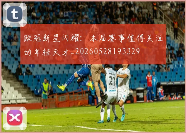 欧冠新星闪耀：本届赛事值得关注的年轻天才_20260528193329