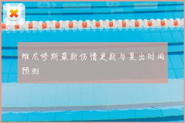 维尼修斯最新伤情更新与复出时间预测