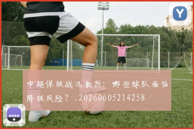 中超保级战况激烈：哪些球队面临降级风险？_20260605214258