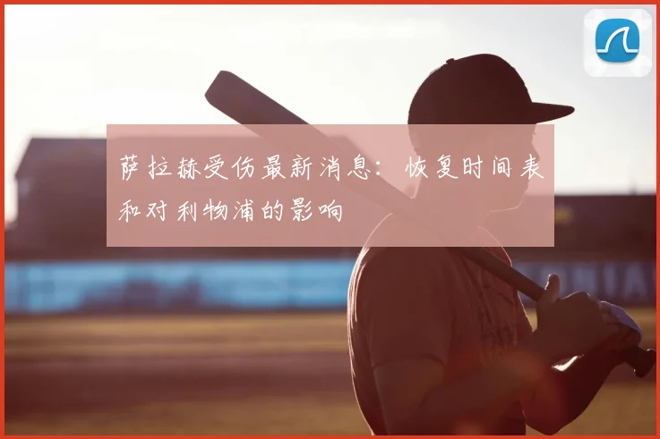 萨拉赫受伤最新消息：恢复时间表和对利物浦的影响