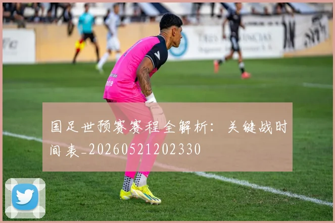 国足世预赛赛程全解析：关键战时间表_20260521202330
