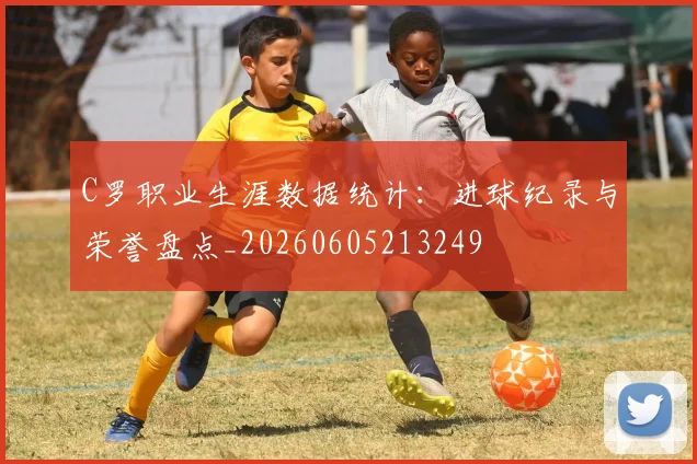 C罗职业生涯数据统计：进球纪录与荣誉盘点_20260605213249