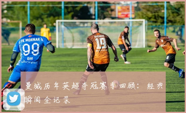 曼城历年英超夺冠赛季回顾：经典瞬间全记录